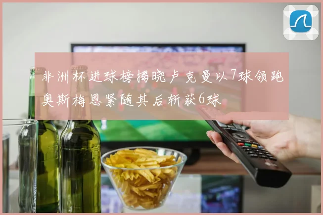 非洲杯进球榜揭晓卢克曼以7球领跑奥斯梅恩紧随其后斩获6球
