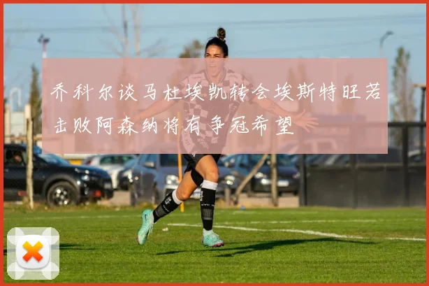 乔科尔谈马杜埃凯转会埃斯特旺若击败阿森纳将有争冠希望