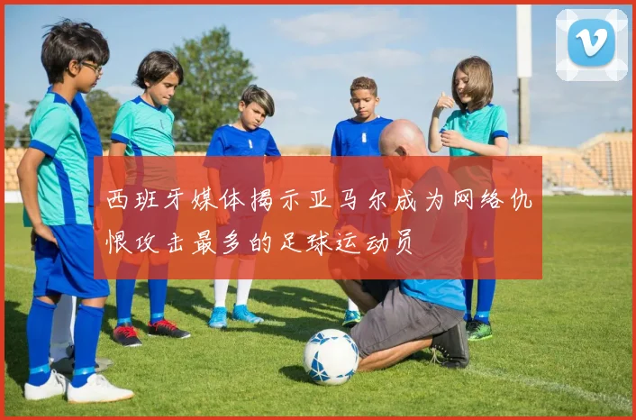 西班牙媒体揭示亚马尔成为网络仇恨攻击最多的足球运动员