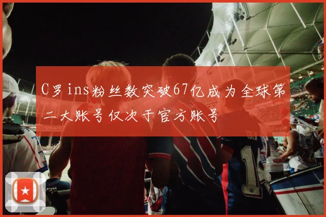 C罗ins粉丝数突破67亿成为全球第二大账号仅次于官方账号