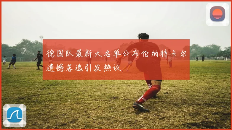 德国队最新大名单公布伦纳特卡尔遗憾落选引发热议