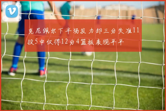 克尼佩尔下半场发力却三分失准11投5中仅得12分4篮板表现平平