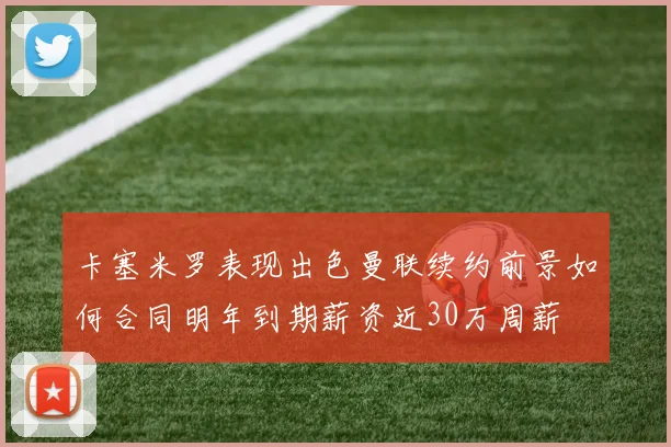 卡塞米罗表现出色曼联续约前景如何合同明年到期薪资近30万周薪
