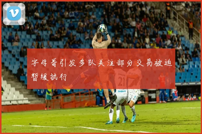 字母哥引发多队关注部分交易被迫暂缓执行