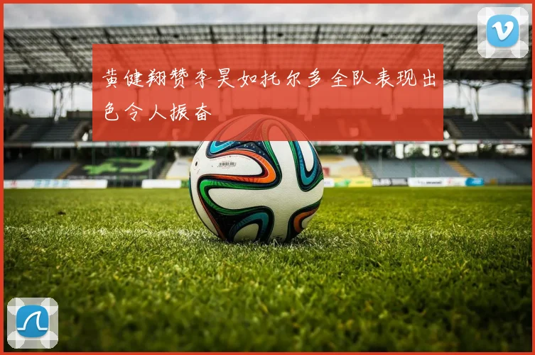 黄健翔赞李昊如托尔多全队表现出色令人振奋