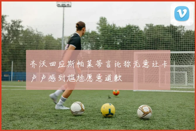 齐沃回应斯帕莱蒂言论称无意让卡卢卢感到尴尬愿意道歉