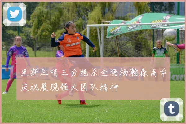 里斯压哨三分绝杀全场杨瀚森高举庆祝展现强大团队精神