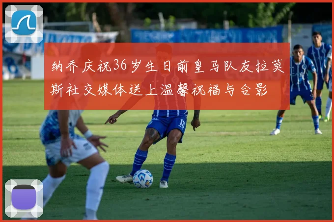 纳乔庆祝36岁生日前皇马队友拉莫斯社交媒体送上温馨祝福与合影