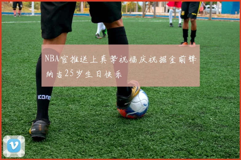 NBA官推送上真挚祝福庆祝掘金前锋纳吉25岁生日快乐