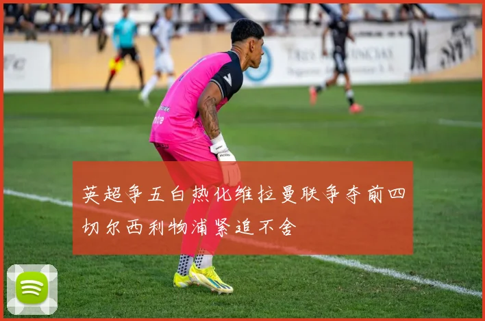 英超争五白热化维拉曼联争夺前四切尔西利物浦紧追不舍