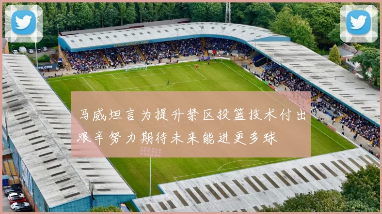 马威坦言为提升禁区投篮技术付出艰辛努力期待未来能进更多球