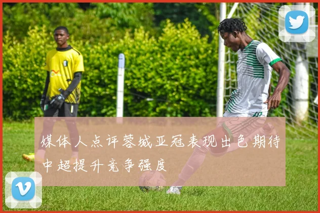 媒体人点评蓉城亚冠表现出色期待中超提升竞争强度