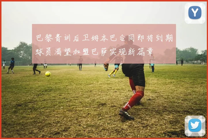 巴黎青训后卫姆本巴合同即将到期球员渴望加盟巴萨实现新篇章