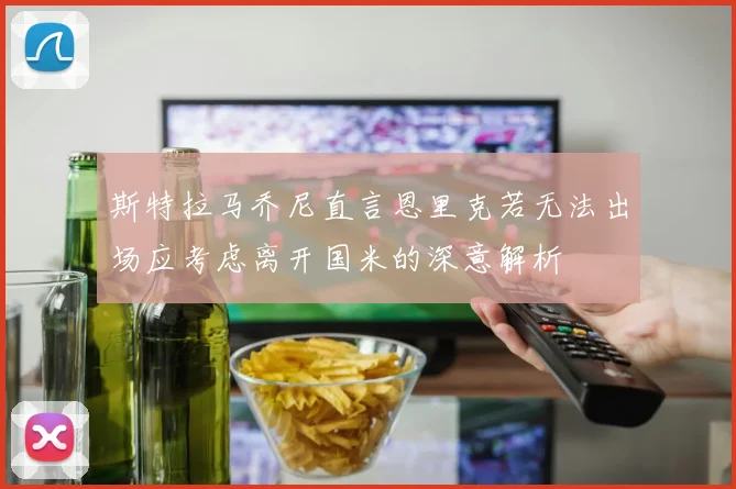 斯特拉马乔尼直言恩里克若无法出场应考虑离开国米的深意解析