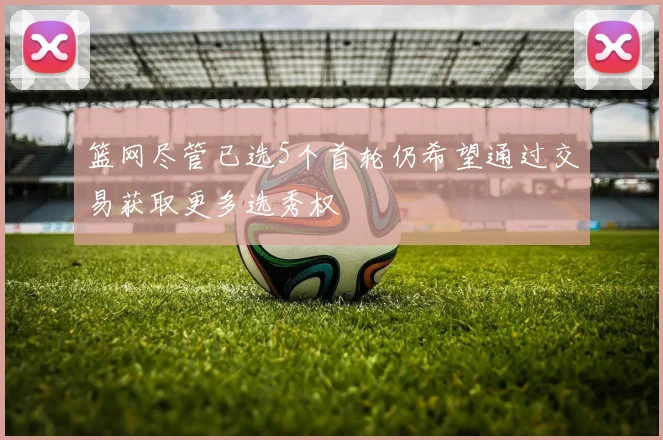 篮网尽管已选5个首轮仍希望通过交易获取更多选秀权