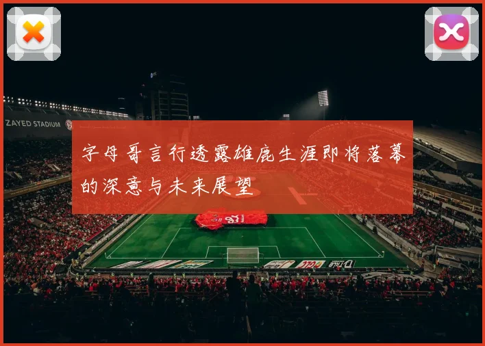 字母哥言行透露雄鹿生涯即将落幕的深意与未来展望