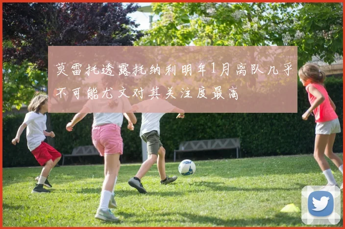 莫雷托透露托纳利明年1月离队几乎不可能尤文对其关注度最高