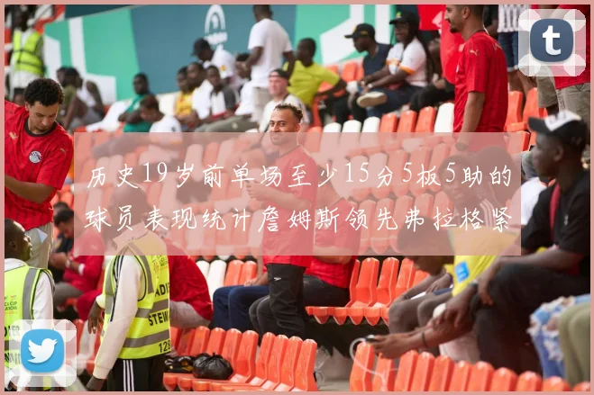 历史19岁前单场至少15分5板5助的球员表现统计詹姆斯领先弗拉格紧随其后