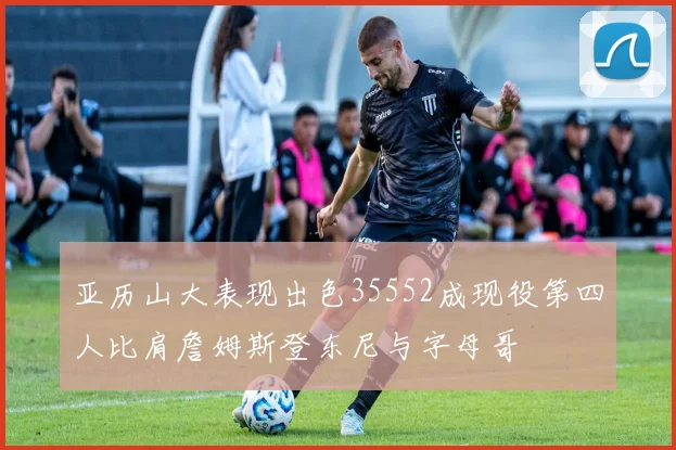 亚历山大表现出色35552成现役第四人比肩詹姆斯登东尼与字母哥