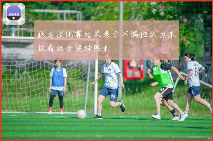 狄龙谈比赛结果表示不满但认为末段有机会逆转胜利
