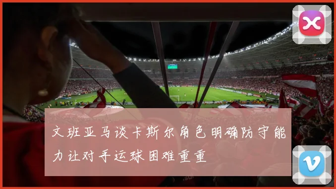 文班亚马谈卡斯尔角色明确防守能力让对手运球困难重重